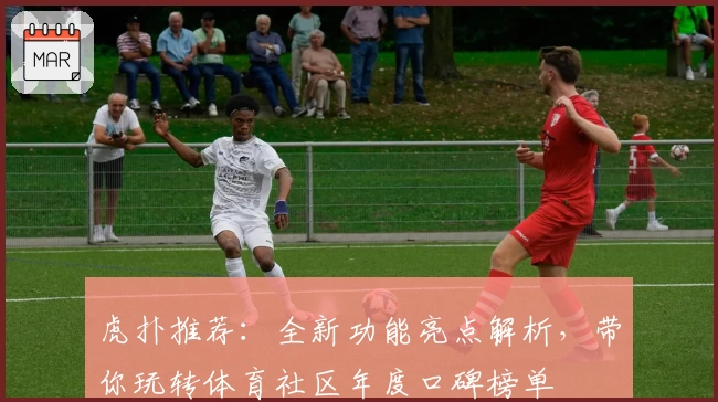 虎扑推荐：全新功能亮点解析，带你玩转体育社区年度口碑榜单