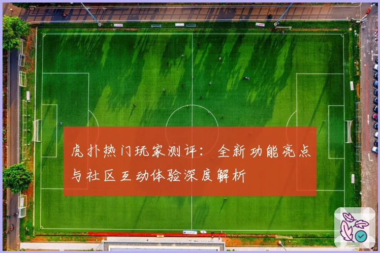 虎扑热门玩家测评：全新功能亮点与社区互动体验深度解析