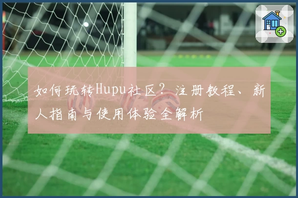 如何玩转Hupu社区？注册教程、新人指南与使用体验全解析