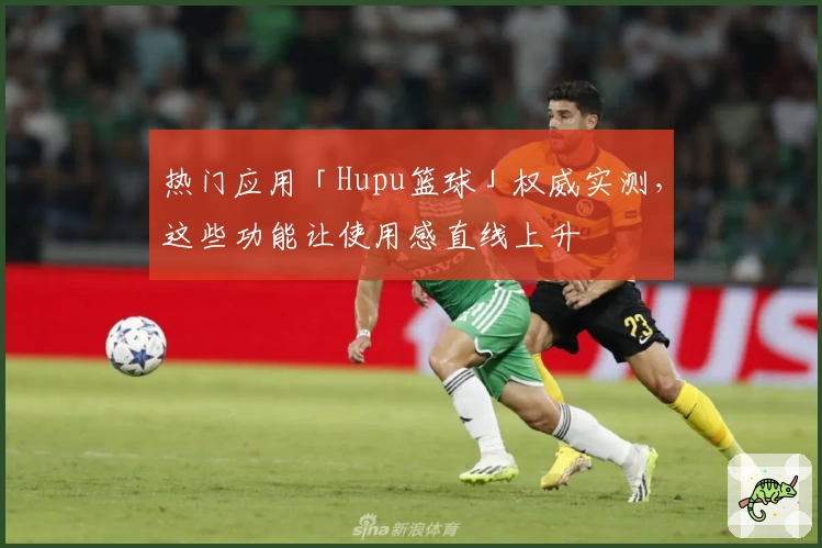 热门应用「Hupu篮球」权威实测,这些功能让使用感直线上升