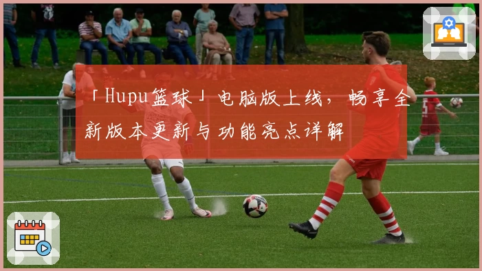 「Hupu篮球」电脑版上线,畅享全新版本更新与功能亮点详解
