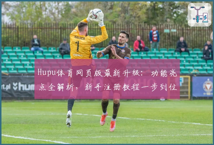 Hupu体育网页版最新升级：功能亮点全解析，新手注册教程一步到位