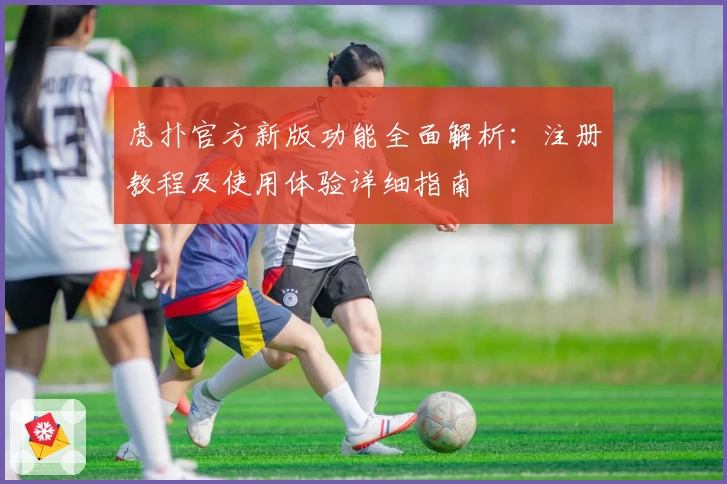 虎扑官方新版功能全面解析：注册教程及使用体验详细指南