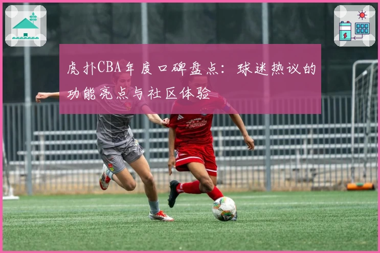 虎扑CBA年度口碑盘点：球迷热议的功能亮点与社区体验
