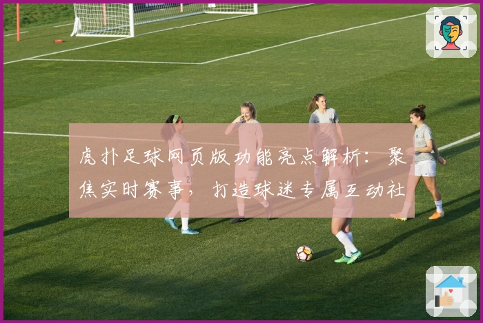虎扑足球网页版功能亮点解析：聚焦实时赛事，打造球迷专属互动社区