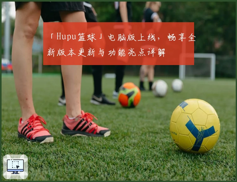 「Hupu篮球」电脑版上线,畅享全新版本更新与功能亮点详解