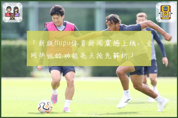 「新版Hupu体育新闻震撼上线，全网热议的功能亮点抢先解析」