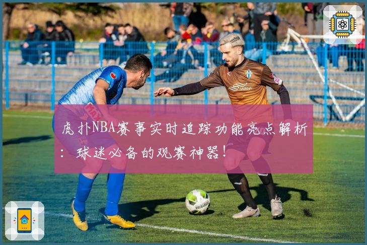 虎扑NBA赛事实时追踪功能亮点解析：球迷必备的观赛神器！