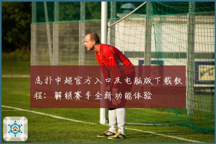 虎扑中超官方入口及电脑版下载教程：解锁赛季全新功能体验