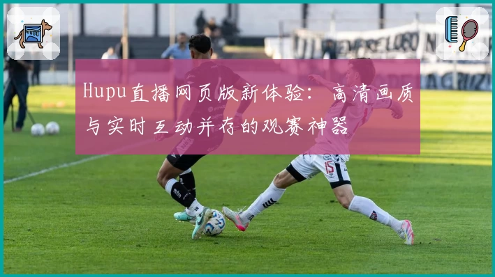 Hupu直播网页版新体验：高清画质与实时互动并存的观赛神器