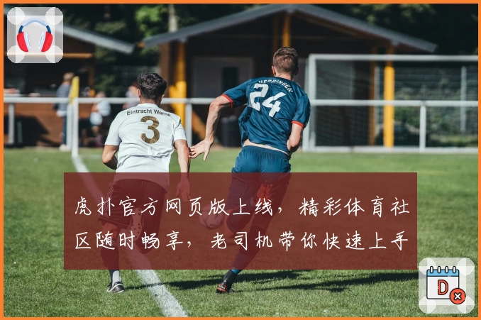 虎扑官方网页版上线，精彩体育社区随时畅享，老司机带你快速上手新功能