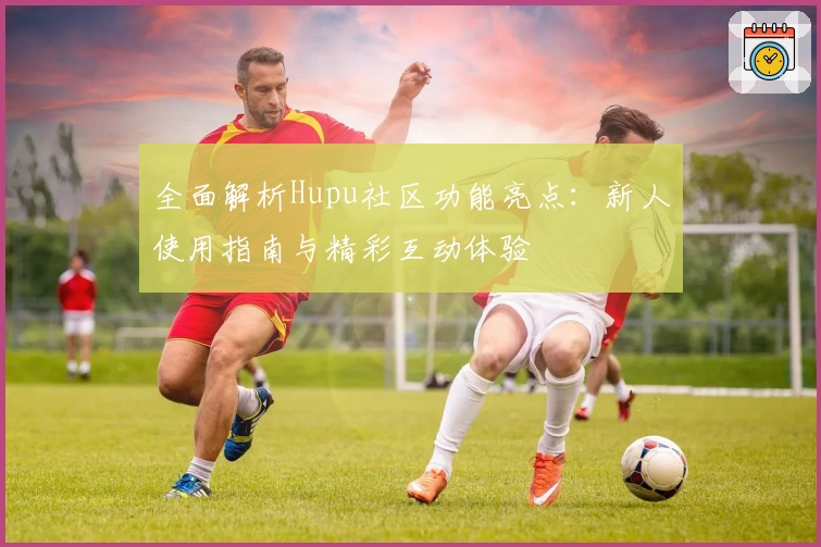 全面解析Hupu社区功能亮点：新人使用指南与精彩互动体验