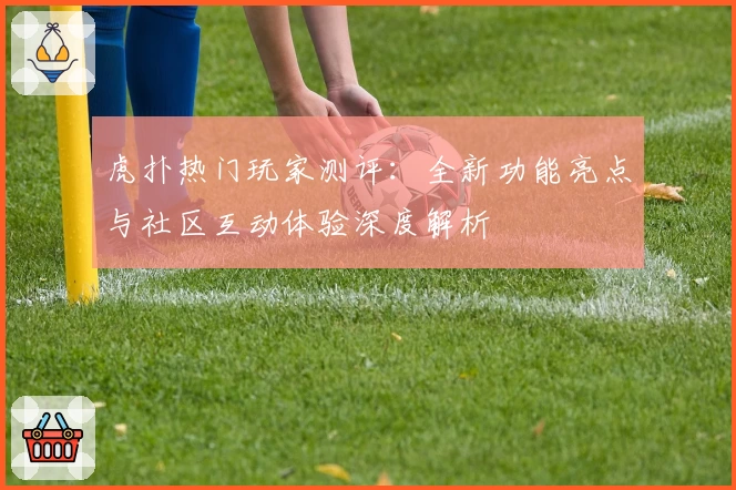 虎扑热门玩家测评：全新功能亮点与社区互动体验深度解析