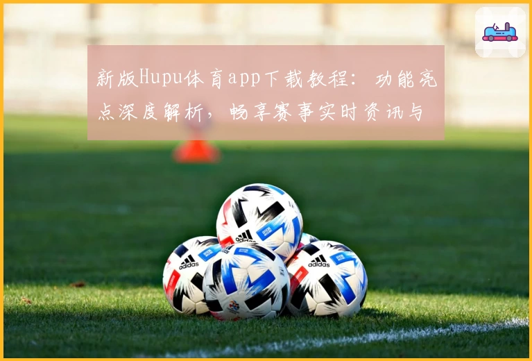 新版Hupu体育app下载教程：功能亮点深度解析，畅享赛事实时资讯与互动体验