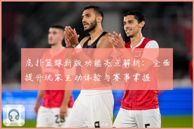 虎扑篮球新版功能亮点解析:全面提升玩家互动体验与赛事掌握