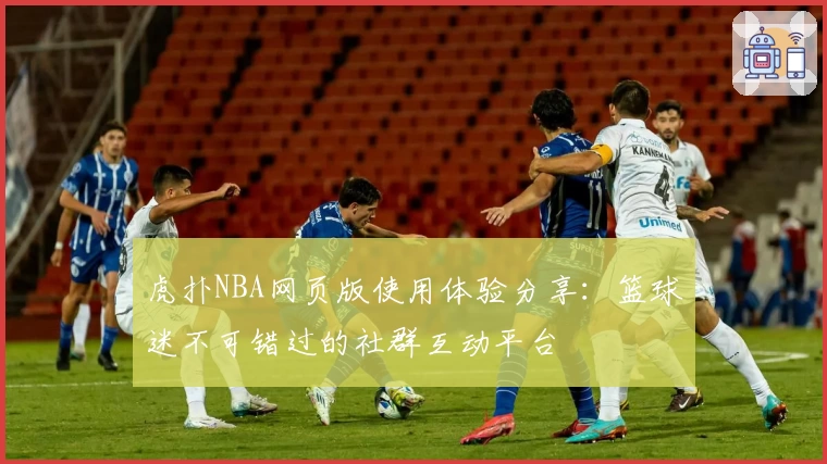 虎扑NBA网页版使用体验分享：篮球迷不可错过的社群互动平台