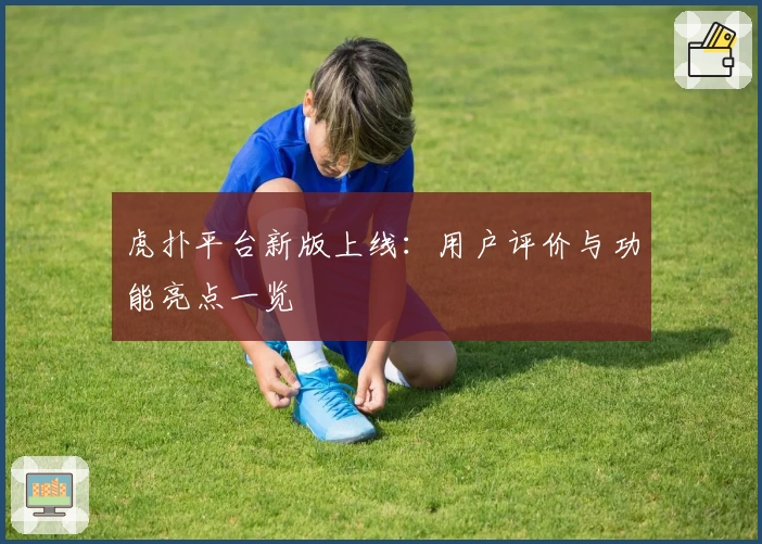 虎扑平台新版上线：用户评价与功能亮点一览