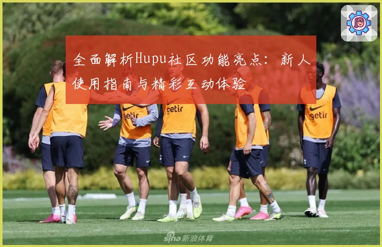 全面解析Hupu社区功能亮点：新人使用指南与精彩互动体验