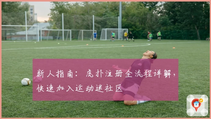 新人指南：虎扑注册全流程详解，快速加入运动迷社区
