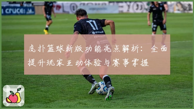 虎扑篮球新版功能亮点解析：全面提升玩家互动体验与赛事掌握