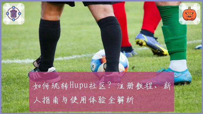 如何玩转Hupu社区？注册教程、新人指南与使用体验全解析