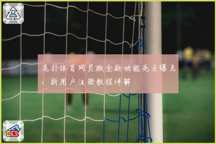 虎扑体育网页版全新功能亮点曝光，新用户注册教程详解