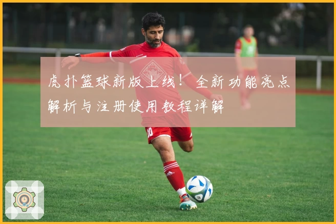 虎扑篮球新版上线！全新功能亮点解析与注册使用教程详解