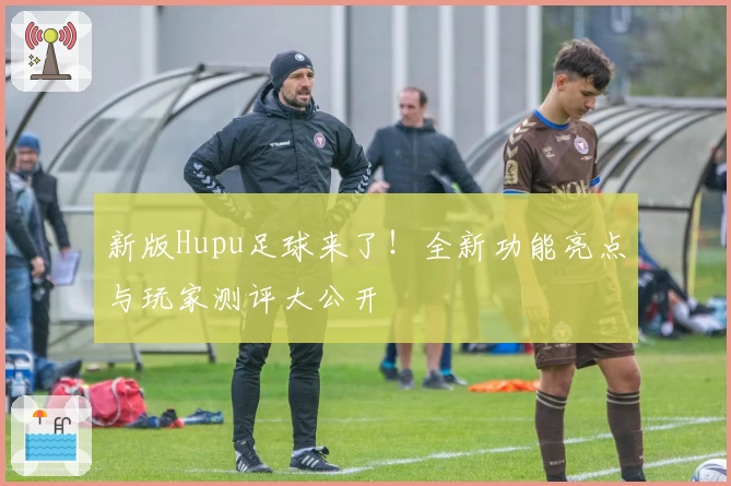 新版Hupu足球来了！全新功能亮点与玩家测评大公开
