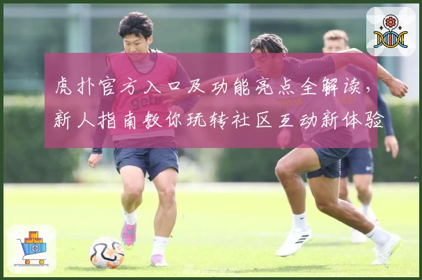 虎扑官方入口及功能亮点全解读，新人指南教你玩转社区互动新体验