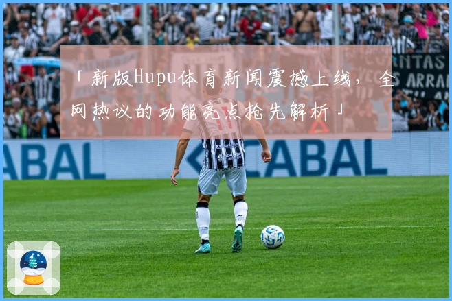 「新版Hupu体育新闻震撼上线，全网热议的功能亮点抢先解析」