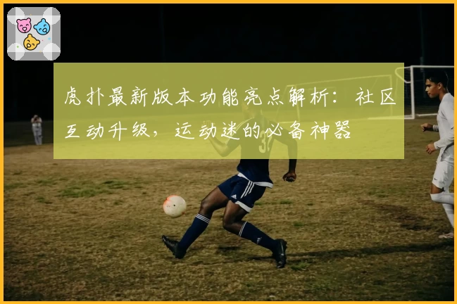虎扑最新版本功能亮点解析：社区互动升级，运动迷的必备神器